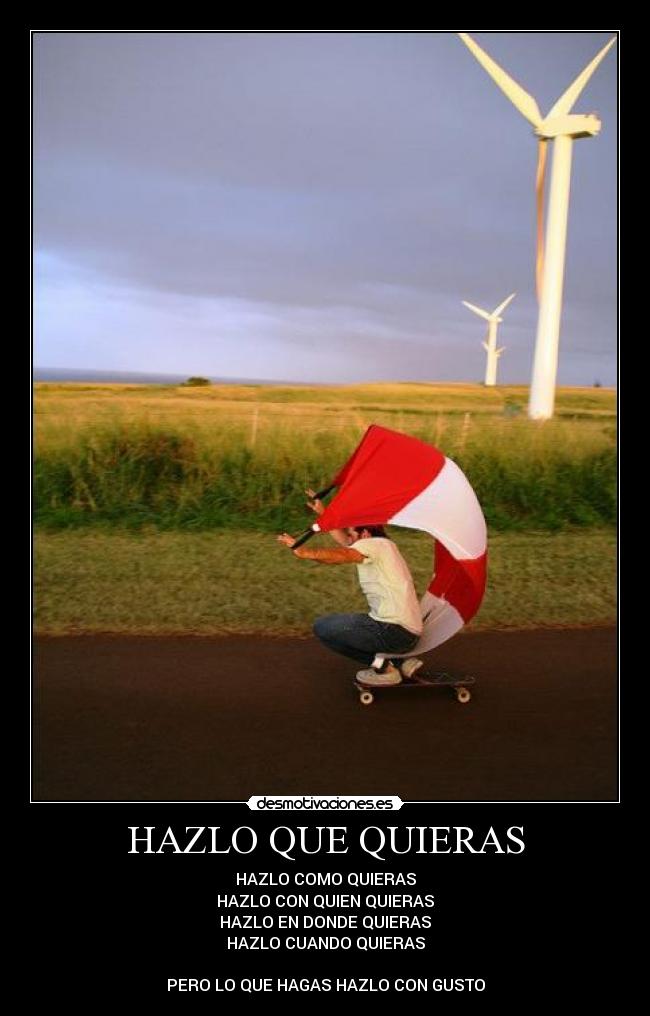 HAZLO QUE QUIERAS - HAZLO COMO QUIERAS
HAZLO CON QUIEN QUIERAS
HAZLO EN DONDE QUIERAS
HAZLO CUANDO QUIERAS
PERO LO QUE HAGAS HAZLO CON GUSTO