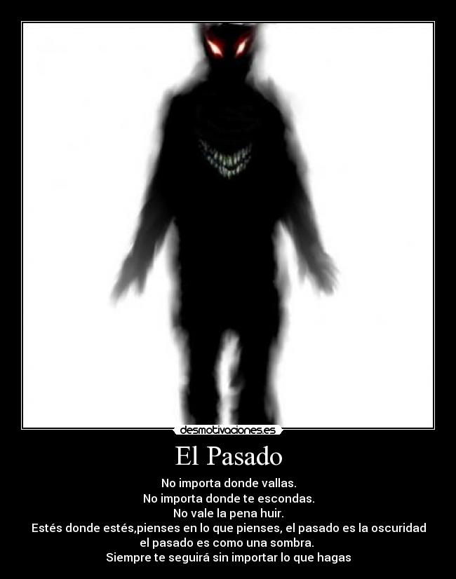 El Pasado - No importa donde vallas.
No importa donde te escondas.
No vale la pena huir.
Estés donde estés,pienses en lo que pienses, el pasado es la oscuridad
el pasado es como una sombra.
Siempre te seguirá sin importar lo que hagas