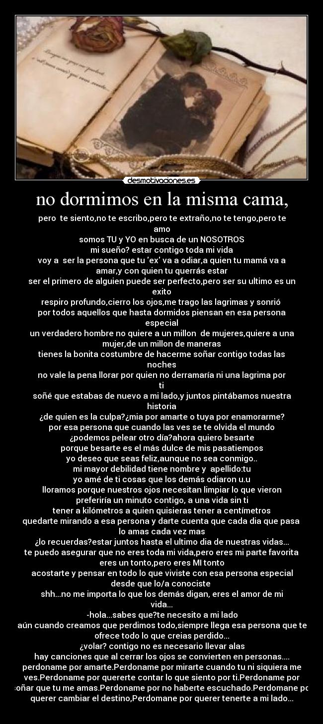 no dormimos en la misma cama, - pero te siento,no te escribo,pero te extraño,no te tengo,pero te
amo♥
somos TU y YO en busca de un NOSOTROS♥
mi sueño? estar contigo toda mi vida♥
voy a ser la persona que tu ex va a odiar,a quien tu mamá va a
amar,y con quien tu querrás estar♥
ser el primero de alguien puede ser perfecto,pero ser su ultimo es un
exito♥
respiro profundo,cierro los ojos,me trago las lagrimas y sonrió
por todos aquellos que hasta dormidos piensan en esa persona
especial♥
un verdadero hombre no quiere a un millon de mujeres,quiere a una
mujer,de un millon de maneras♥
tienes la bonita costumbre de hacerme soñar contigo todas las
noches♥
no vale la pena llorar por quien no derramaría ni una lagrima por
ti♥
soñé que estabas de nuevo a mi lado,y juntos pintábamos nuestra
historia
¿de quien es la culpa?¿mia por amarte o tuya por enamorarme?
por esa persona que cuando las ves se te olvida el mundo♥
¿podemos pelear otro día?ahora quiero besarte
porque besarte es el más dulce de mis pasatiempos
yo deseo que seas feliz,aunque no sea conmigo..
mi mayor debilidad tiene nombre y apellido:tu♥
yo amé de ti cosas que los demás odiaron u.u
lloramos porque nuestros ojos necesitan limpiar lo que vieron♥
preferiría un minuto contigo, a una vida sin ti
tener a kilómetros a quien quisieras tener a centímetros
quedarte mirando a esa persona y darte cuenta que cada dia que pasa
lo amas cada vez mas
¿lo recuerdas?estar juntos hasta el ultimo dia de nuestras vidas...
te puedo asegurar que no eres toda mi vida,pero eres mi parte favorita
eres un tonto,pero eres MI tonto♥
acostarte y pensar en todo lo que viviste con esa persona especial
desde que lo/a conociste
shh...no me importa lo que los demás digan, eres el amor de mi
vida...
-hola...sabes que?te necesito a mi lado
aún cuando creamos que perdimos todo,siempre llega esa persona que te
ofrece todo lo que creias perdido...
¿volar? contigo no es necesario llevar alas
hay canciones que al cerrar los ojos se convierten en personas....
perdoname por amarte.Perdoname por mirarte cuando tu ni siquiera me
ves.Perdoname por quererte contar lo que siento por ti.Perdoname por
soñar que tu me amas.Perdoname por no haberte escuchado.Perdomane por
querer cambiar el destino,Perdomane por querer tenerte a mi lado...
♥♥♥♥♥