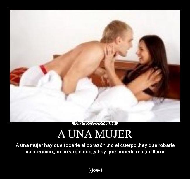 A UNA MUJER - A una mujer hay que tocarle el corazón,,no el cuerpo,,hay que robarle
su atención,,no su virginidad,,y hay que hacerla reir,,no llorar


(-joe-)