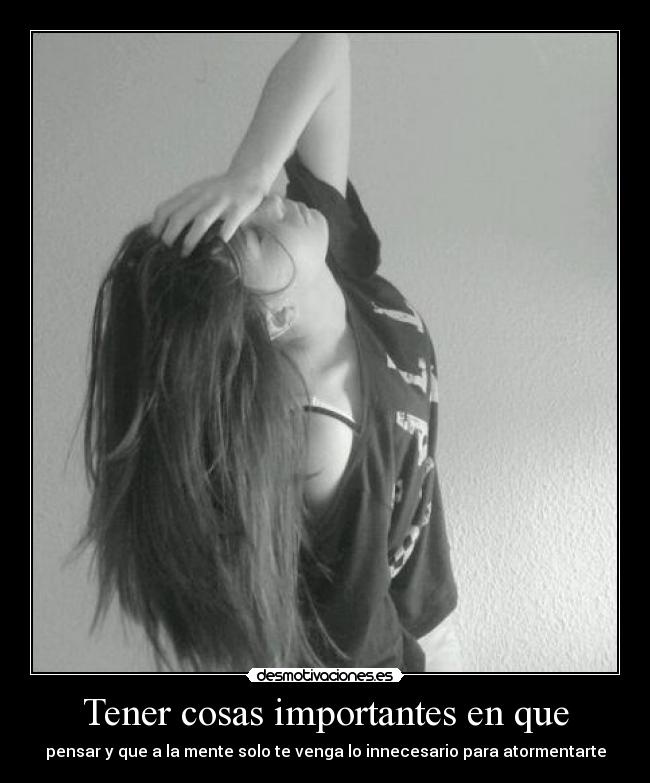 Tener cosas importantes en que - pensar y que a la mente solo te venga lo innecesario para atormentarte