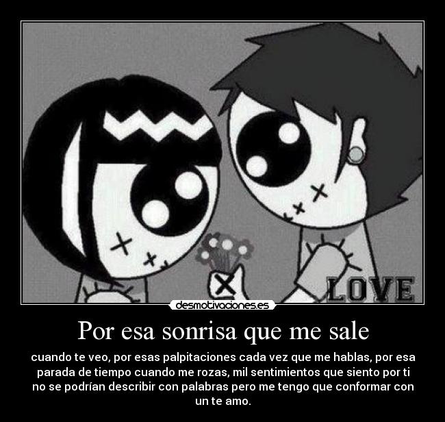 Por esa sonrisa que me sale - cuando te veo, por esas palpitaciones cada vez que me hablas, por esa
parada de tiempo cuando me rozas, mil sentimientos que siento por ti
no se podrían describir con palabras pero me tengo que conformar con
un te amo.