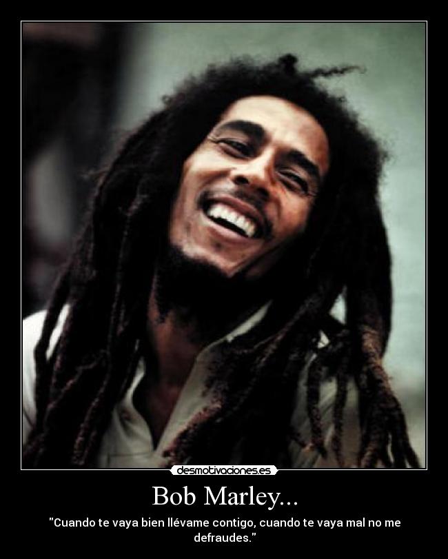Bob Marley... - Cuando te vaya bien llévame contigo, cuando te vaya mal no me defraudes.