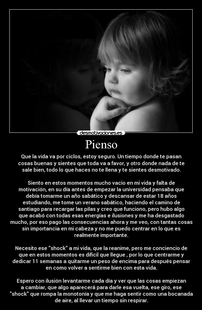 Pienso - Que la vida va por ciclos, estoy seguro. Un tiempo donde te pasan
cosas buenas y sientes que toda va a favor, y otro donde nada de te
sale bien, todo lo que haces no te llena y te sientes desmotivado.
Siento en estos momentos mucho vacio en mi vida y falta de
motivación, en su día antes de empezar la universidad pensaba que
debía tomarme un año sabático y descansar de estar 18 años
estudiando, me tome un verano sabático, haciendo el camino de
santiago para recargar las pilas y creo que funciono, pero hubo algo
que acabó con todas esas energías e ilusiones y me ha desgastado
mucho, por eso pago las consecuencias ahora y me veo, con tantas cosas
sin importancia en mi cabeza y no me puedo centrar en lo que es
realmente importante.
Necesito ese shock a mi vida, que la reanime, pero me conciencio de
que en estos momentos es dificil que llegue , por lo que centrarme y
dedicar 11 semanas a quitarme un peso de encima para después pensar
en como volver a sentirme bien con esta vida.
Espero con ilusión levantarme cada día y ver que las cosas empiezan
a cambiar, que algo aparecerá para darle esa vuelta, ese giro, ese
shock que rompa la monotonía y que me haga sentir como una bocanada
de aire, al llevar un tiempo sin respirar.