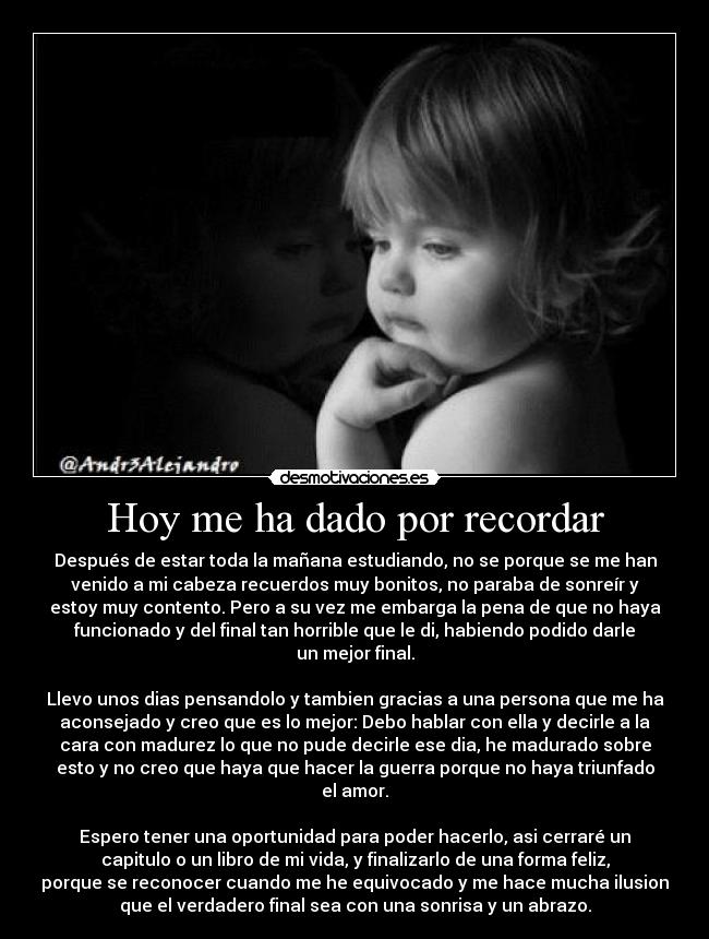 Hoy me ha dado por recordar - Después de estar toda la mañana estudiando, no se porque se me han
venido a mi cabeza recuerdos muy bonitos, no paraba de sonreír y
estoy muy contento. Pero a su vez me embarga la pena de que no haya
funcionado y del final tan horrible que le di, habiendo podido darle
un mejor final.
Llevo unos dias pensandolo y tambien gracias a una persona que me ha
aconsejado y creo que es lo mejor: Debo hablar con ella y decirle a la
cara con madurez lo que no pude decirle ese dia, he madurado sobre
esto y no creo que haya que hacer la guerra porque no haya triunfado
el amor.
Espero tener una oportunidad para poder hacerlo, asi cerraré un
capitulo o un libro de mi vida, y finalizarlo de una forma feliz,
porque se reconocer cuando me he equivocado y me hace mucha ilusion
que el verdadero final sea con una sonrisa y un abrazo.