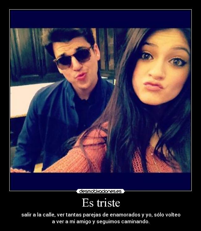 Es triste - salir a la calle, ver tantas parejas de enamorados y yo, sólo volteo
a ver a mi amigo y seguimos caminando.