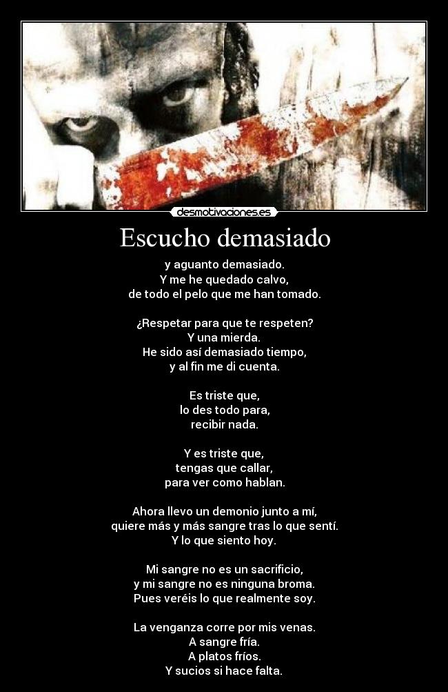 Escucho demasiado - y aguanto demasiado.
Y me he quedado calvo,
de todo el pelo que me han tomado.

¿Respetar para que te respeten?
Y una mierda.
He sido así demasiado tiempo,
y al fin me di cuenta.

Es triste que,
lo des todo para,
recibir nada.

Y es triste que,
tengas que callar,
para ver como hablan.

Ahora llevo un demonio junto a mí,
quiere más y más sangre tras lo que sentí.
Y lo que siento hoy.

Mi sangre no es un sacrificio,
y mi sangre no es ninguna broma.
Pues veréis lo que realmente soy.

La venganza corre por mis venas.
A sangre fría.
A platos fríos.
Y sucios si hace falta.
