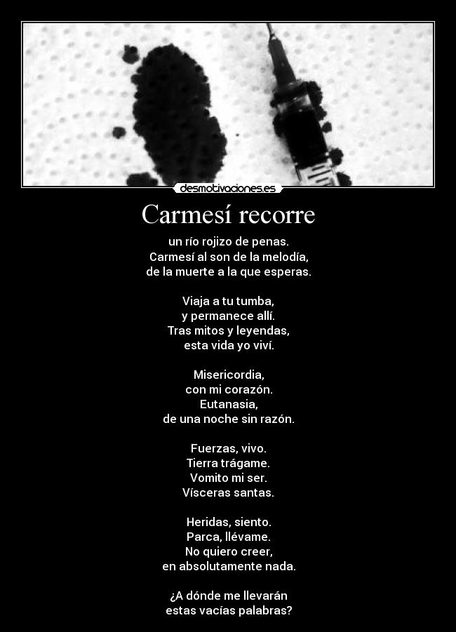 Carmesí recorre - un río rojizo de penas.
Carmesí al son de la melodía,
de la muerte a la que esperas.

Viaja a tu tumba,
y permanece allí.
Tras mitos y leyendas,
esta vida yo viví.

Misericordia,
con mi corazón.
Eutanasia,
de una noche sin razón.

Fuerzas, vivo.
Tierra trágame.
Vomito mi ser.
Vísceras santas.

Heridas, siento.
Parca, llévame.
No quiero creer,
en absolutamente nada.

¿A dónde me llevarán
estas vacías palabras?