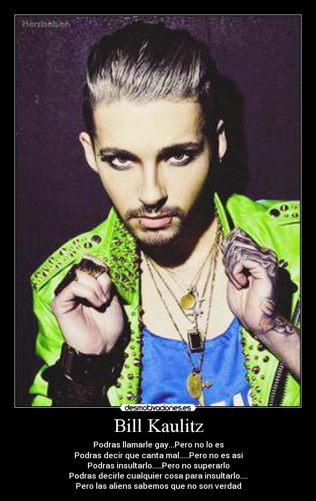 Bill Kaulitz - Podras llamarle gay...Pero no lo es
Podras decir que canta mal.....Pero no es asi
Podras insultarlo.....Pero no superarlo
Podras decirle cualquier cosa para insultarlo....
Pero las aliens sabemos que no son verdad