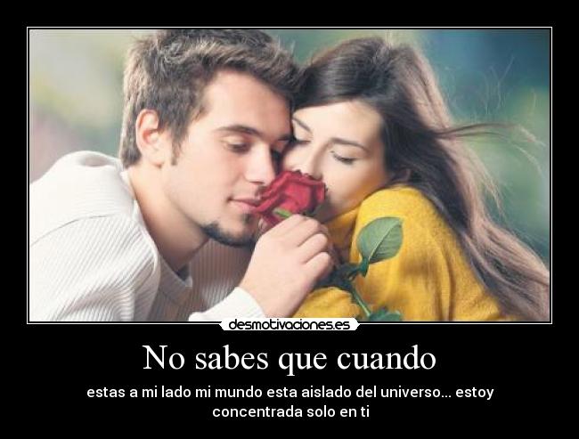 No sabes que cuando - estas a mi lado mi mundo esta aislado del universo... estoy concentrada solo en ti