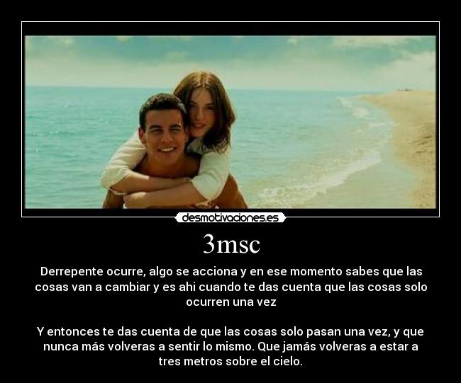 3msc - Derrepente ocurre, algo se acciona y en ese momento sabes que las
cosas van a cambiar y es ahi cuando te das cuenta que las cosas solo
ocurren una vez

Y entonces te das cuenta de que las cosas solo pasan una vez, y que
nunca más volveras a sentir lo mismo. Que jamás volveras a estar a
tres metros sobre el cielo.