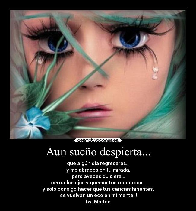 Aun sueño despierta... - que algún día regresaras...
y me abraces en tu mirada,
pero aveces quisiera...
cerrar los ojos y quemar tus recuerdos...
y solo consigo hacer que tus caricias hirientes,
se vuelvan un eco en mi mente !!
by: Morfeo