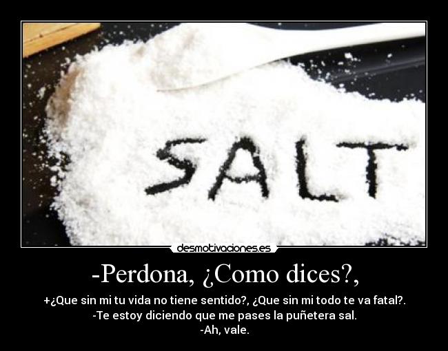 -Perdona, ¿Como dices?, - +¿Que sin mi tu vida no tiene sentido?, ¿Que sin mi todo te va fatal?.
-Te estoy diciendo que me pases la puñetera sal.
-Ah, vale.