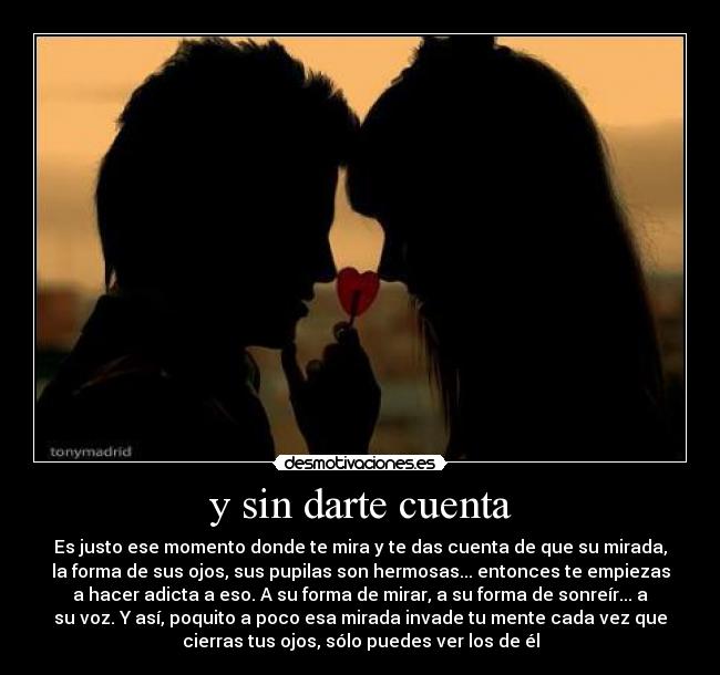 y sin darte cuenta - Es justo ese momento donde te mira y te das cuenta de que su mirada,
la forma de sus ojos, sus pupilas son hermosas... entonces te empiezas
a hacer adicta a eso. A su forma de mirar, a su forma de sonreír... a
su voz. Y así, poquito a poco esa mirada invade tu mente cada vez que
cierras tus ojos, sólo puedes ver los de él