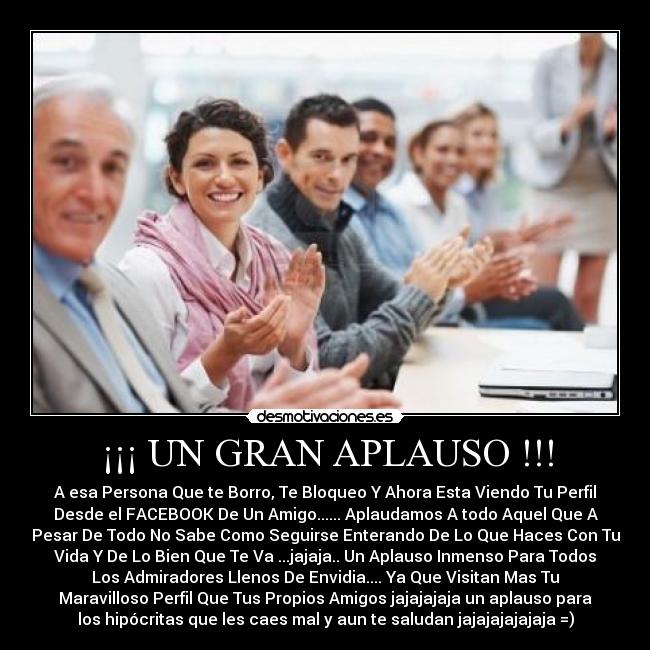 ¡¡¡ UN GRAN APLAUSO !!! - A esa Persona Que te Borro, Te Bloqueo Y Ahora Esta Viendo Tu Perfil
Desde el FACEBOOK De Un Amigo...... Aplaudamos A todo Aquel Que A
Pesar De Todo No Sabe Como Seguirse Enterando De Lo Que Haces Con Tu
Vida Y De Lo Bien Que Te Va ...jajaja.. Un Aplauso Inmenso Para Todos
Los Admiradores Llenos De Envidia.... Ya Que Visitan Mas Tu
Maravilloso Perfil Que Tus Propios Amigos jajajajaja un aplauso para
los hipócritas que les caes mal y aun te saludan jajajajajajaja =)