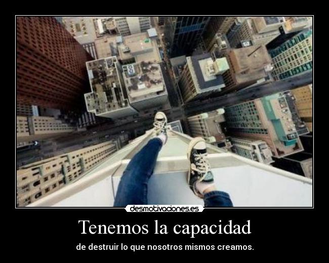 Tenemos la capacidad - de destruir lo que nosotros mismos creamos.