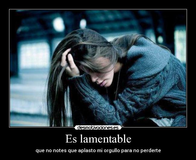 Es lamentable - que no notes que aplasto mi orgullo para no perderte