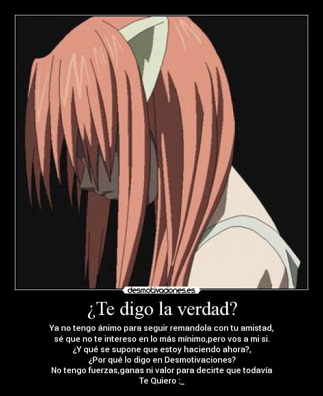 ¿Te digo la verdad? - Ya no tengo ánimo para seguir remandola con tu amistad,
sé que no te intereso en lo más mínimo,pero vos a mi si.
¿Y qué se supone que estoy haciendo ahora?,
¿Por qué lo digo en Desmotivaciones?
No tengo fuerzas,ganas ni valor para decirte que todavía
Te Quiero :_