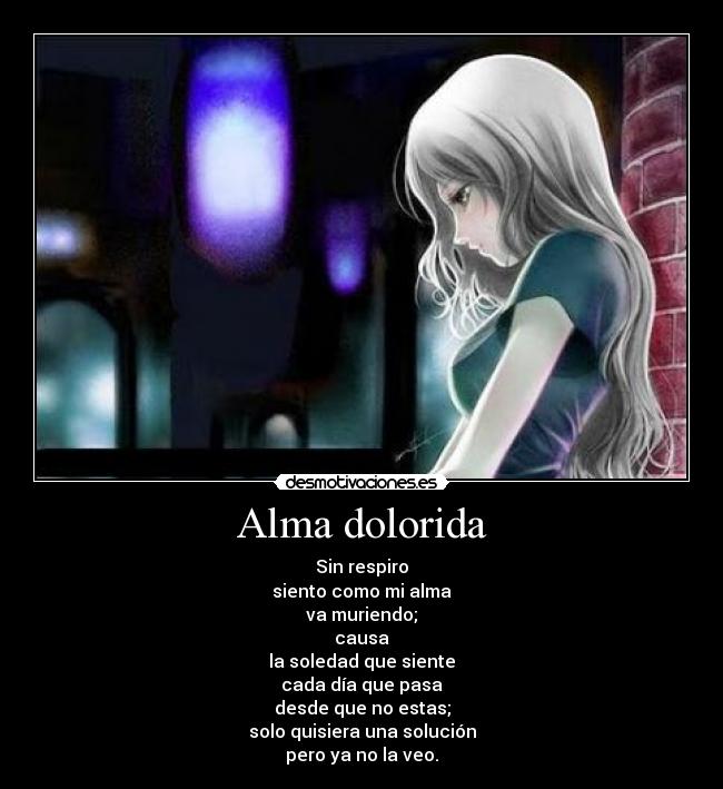 Alma dolorida - Sin respiro
siento como mi alma
va muriendo;
causa
la soledad que siente
cada día que pasa
desde que no estas;
solo quisiera una solución
pero ya no la veo.