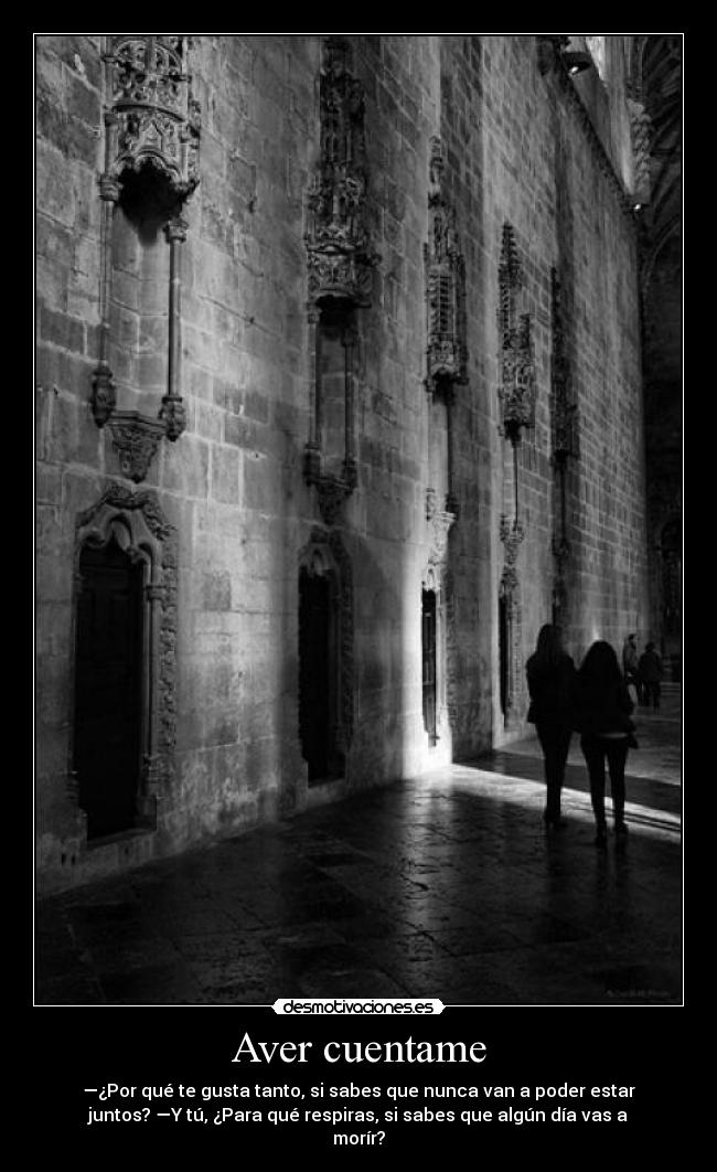 Aver cuentame - —¿Por qué te gusta tanto, si sabes que nunca van a poder estar
juntos? —Y tú, ¿Para qué respiras, si sabes que algún día vas a
morír?