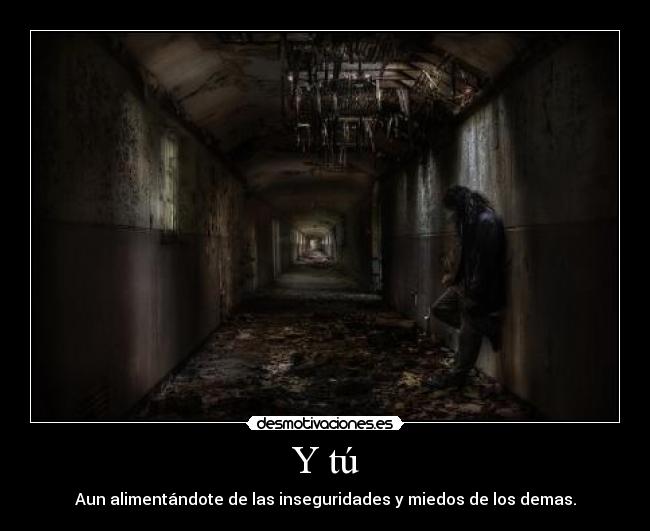 Y tú - Aun alimentándote de las inseguridades y miedos de los demas.