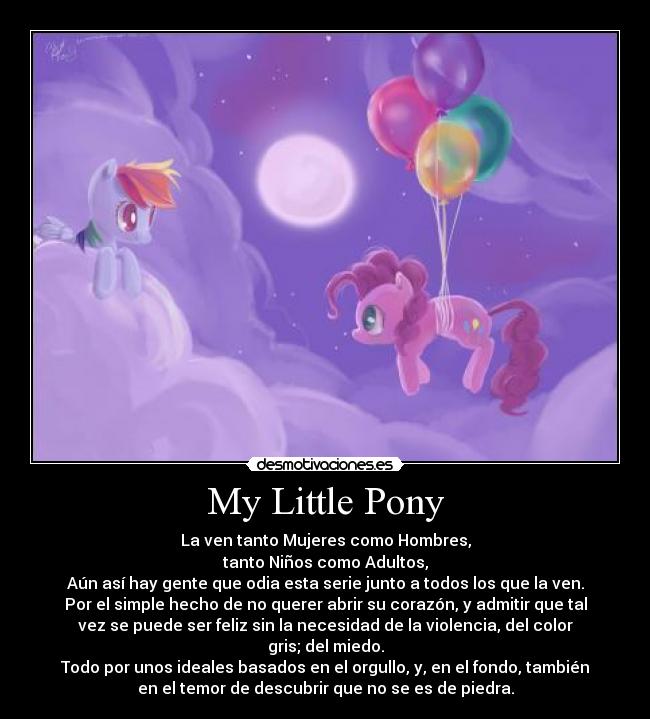 My Little Pony - La ven tanto Mujeres como Hombres,
tanto Niños como Adultos,
Aún así hay gente que odia esta serie junto a todos los que la ven.
Por el simple hecho de no querer abrir su corazón, y admitir que tal
vez se puede ser feliz sin la necesidad de la violencia, del color
gris; del miedo.
Todo por unos ideales basados en el orgullo, y, en el fondo, también
en el temor de descubrir que no se es de piedra.
