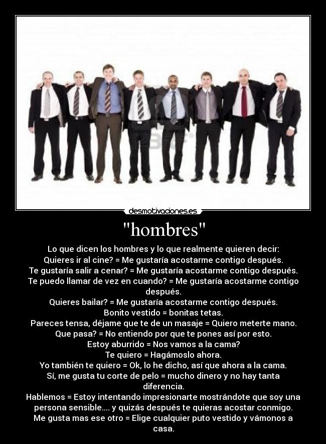 hombres - Lo que dicen los hombres y lo que realmente quieren decir:
Quieres ir al cine? = Me gustaría acostarme contigo después.
Te gustaría salir a cenar? = Me gustaría acostarme contigo después.
Te puedo llamar de vez en cuando? = Me gustaría acostarme contigo después.
Quieres bailar? = Me gustaría acostarme contigo después.
Bonito vestido = bonitas tetas.
Pareces tensa, déjame que te de un masaje = Quiero meterte mano.
Que pasa? = No entiendo por que te pones así por esto.
Estoy aburrido = Nos vamos a la cama?
Te quiero = Hagámoslo ahora.
Yo también te quiero = Ok, lo he dicho, así que ahora a la cama.
Sí, me gusta tu corte de pelo = mucho dinero y no hay tanta diferencia.
Hablemos = Estoy intentando impresionarte mostrándote que soy una
persona sensible.... y quizás después te quieras acostar conmigo.
Me gusta mas ese otro = Elige cualquier puto vestido y vámonos a casa.