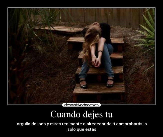 Cuando dejes tu - orgullo de lado y mires realmente a alrededor de ti comprobarás lo solo que estás