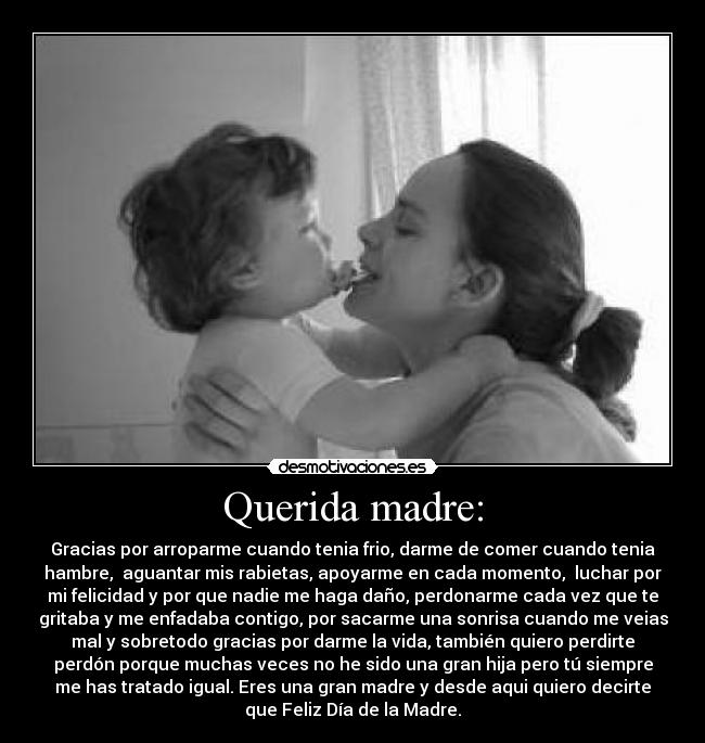 Querida madre: - Gracias por arroparme cuando tenia frio, darme de comer cuando tenia
hambre,  aguantar mis rabietas, apoyarme en cada momento,  luchar por
mi felicidad y por que nadie me haga daño, perdonarme cada vez que te
gritaba y me enfadaba contigo, por sacarme una sonrisa cuando me veias
mal y sobretodo gracias por darme la vida, también quiero perdirte
perdón porque muchas veces no he sido una gran hija pero tú siempre
me has tratado igual. Eres una gran madre y desde aqui quiero decirte
que Feliz Día de la Madre.
