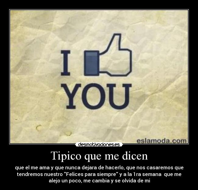 Tipico que me dicen - que el me ama y que nunca dejara de hacerlo, que nos casaremos que
tendremos nuestro Felices para siempre y a la 1ra semana  que me
alejo un poco, me cambia y se olvida de mi
