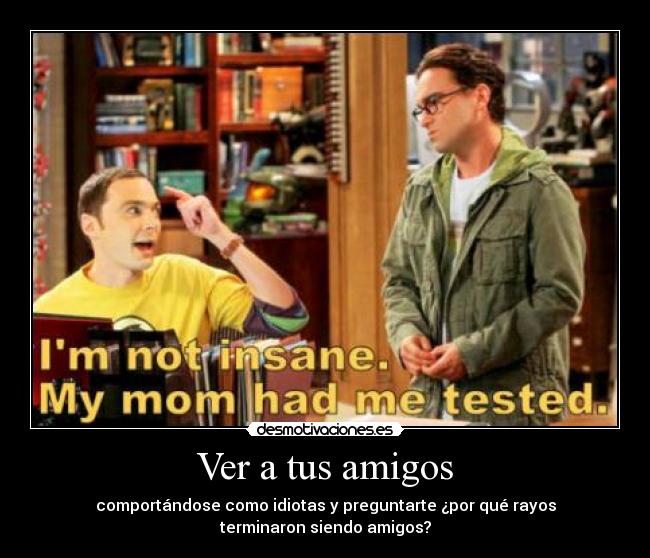 Ver a tus amigos - comportándose como idiotas y preguntarte ¿por qué rayos
terminaron siendo amigos?