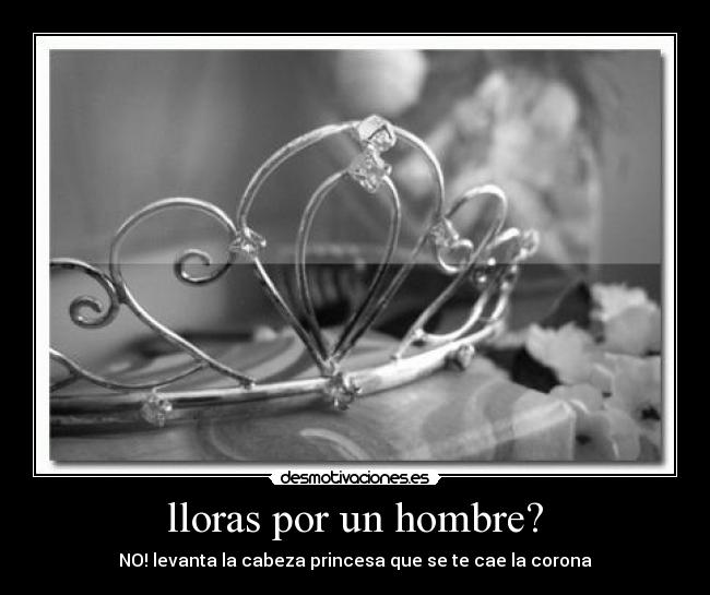 lloras por un hombre? - NO! levanta la cabeza princesa que se te cae la corona