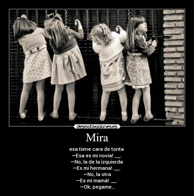 Mira - esa tiene cara de tonta
—Esa es mi novia! .__.
—No, la de la izquierda
—Es mi hermana! .__.
—No, la otra
—Es mi mamá! .__.
—Ok, pegame...