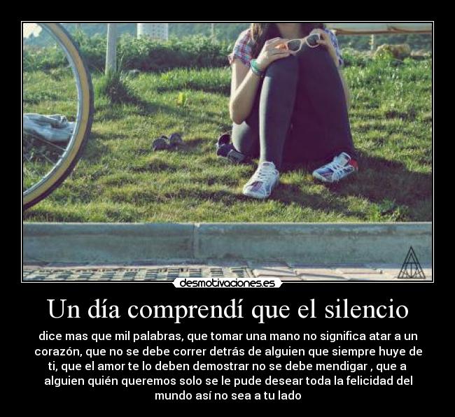 Un día comprendí que el silencio - dice mas que mil palabras, que tomar una mano no significa atar a un
corazón, que no se debe correr detrás de alguien que siempre huye de
ti, que el amor te lo deben demostrar no se debe mendigar , que a
alguien quién queremos solo se le pude desear toda la felicidad del
mundo así no sea a tu lado