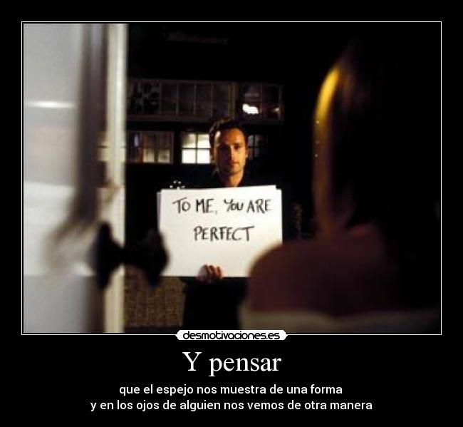 Y pensar - que el espejo nos muestra de una forma
y en los ojos de alguien nos vemos de otra manera