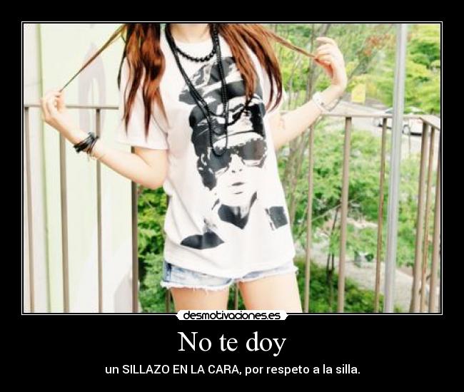 No te doy - un SILLAZO EN LA CARA, por respeto a la silla.