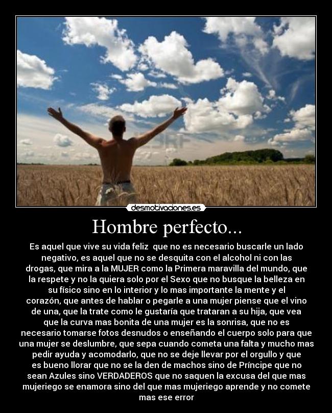 Hombre perfecto... - Es aquel que vive su vida feliz  que no es necesario buscarle un lado
negativo, es aquel que no se desquita con el alcohol ni con las
drogas, que mira a la MUJER como la Primera maravilla del mundo, que
la respete y no la quiera solo por el Sexo que no busque la belleza en
su físico sino en lo interior y lo mas importante la mente y el
corazón, que antes de hablar o pegarle a una mujer piense que el vino
de una, que la trate como le gustaría que trataran a su hija, que vea
que la curva mas bonita de una mujer es la sonrisa, que no es
necesario tomarse fotos desnudos o enseñando el cuerpo solo para que
una mujer se deslumbre, que sepa cuando cometa una falta y mucho mas
pedir ayuda y acomodarlo, que no se deje llevar por el orgullo y que
es bueno llorar que no se la den de machos sino de Príncipe que no
sean Azules sino VERDADEROS que no saquen la excusa del que mas
mujeriego se enamora sino del que mas mujeriego aprende y no comete
mas ese error