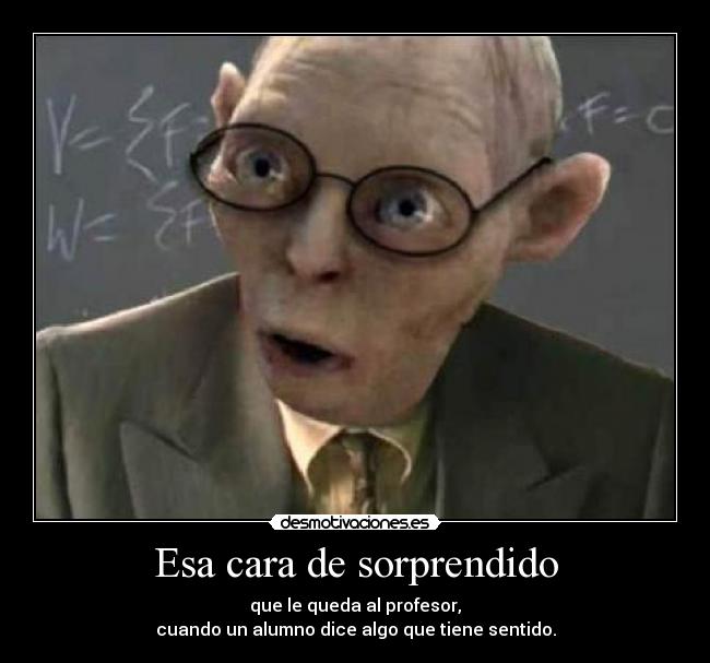 Esa cara de sorprendido - que le queda al profesor,
cuando un alumno dice algo que tiene sentido.