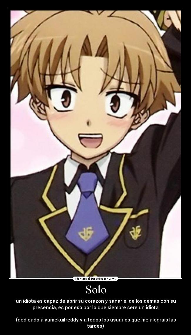 Solo - un idiota es capaz de abrir su corazon y sanar el de los demas con su
presencia, es por eso por lo que siempre sere un idiota
(dedicado a yumekuifreddy y a todos los usuarios que me alegrais las
tardes)