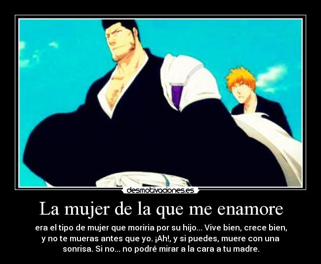 La mujer de la que me enamore - era el tipo de mujer que moriria por su hijo... Vive bien, crece bien,
y no te mueras antes que yo. ¡Ah!, y si puedes, muere con una
sonrisa. Si no... no podré mirar a la cara a tu madre.