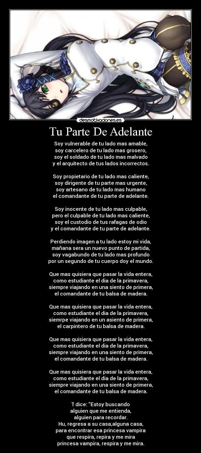 Tu Parte De Adelante - Soy vulnerable de tu lado mas amable,
soy carcelero de tu lado mas grosero,
soy el soldado de tu lado mas malvado
y el arquitecto de tus lados incorrectos.
Soy propietario de tu lado mas caliente,
soy dirigente de tu parte mas urgente,
soy artesano de tu lado mas humano
el comandante de tu parte de adelante.
Soy inocente de tu lado mas culpable,
pero el culpable de tu lado mas caliente,
soy el custodio de tus rafagas de odio
y el comandante de tu parte de adelante.
Perdiendo imagen a tu lado estoy mi vida,
mañana sera un nuevo punto de partida,
soy vagabundo de tu lado mas profundo
por un segundo de tu cuerpo doy el mundo.
Que mas quisiera que pasar la vida entera,
como estudiante el dia de la primavera,
siempre viajando en una siento de primera,
el comandante de tu balsa de madera.
Que mas quisiera que pasar la vida entera,
como estudiante el dia de la primavera,
siemrpe viajando en un asiento de primera,
el carpintero de tu balsa de madera.
Que mas quisiera que pasar la vida entera,
como estudiante el dia de la primavera,
siempre viajando en una siento de primera,
el comandante de tu balsa de madera.
Que mas quisiera que pasar la vida entera,
como estudiante el dia de la primavera,
siempre viajando en una siento de primera,
el comandante de tu balsa de madera.
T dice: Estoy buscando
alguien que me entienda,
alguien para recordar.
Hu, regresa a su casa,alguna casa,
para encontrar esa princesa vampira
que respira, repira y me mira
princesa vampira, respira y me mira.