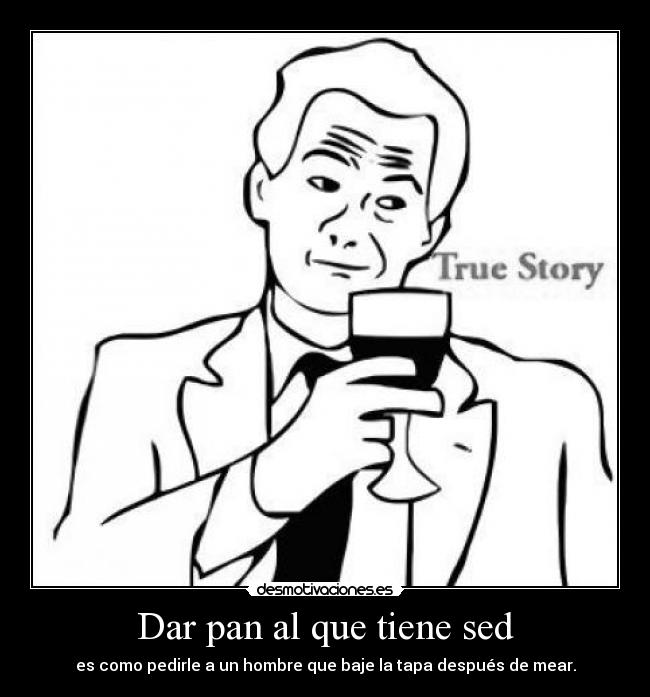 Dar pan al que tiene sed - es como pedirle a un hombre que baje la tapa después de mear.