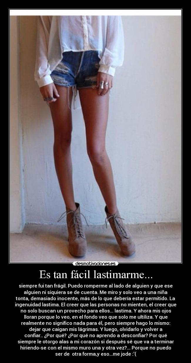 Es tan fácil lastimarme... - siempre fui tan frágil. Puedo romperme al lado de alguien y que ese
alguien ni siquiera se de cuenta. Me miro y solo veo a una niña
tonta, demasiado inocente, más de lo que debería estar permitido. La
ingenuidad lastima. El creer que las personas no mienten, el creer que
no solo buscan un provecho para ellos... lastima. Y ahora mis ojos
lloran porque lo veo, en el fondo veo que solo me ultiliza. Y que
realmente no significo nada para él, pero siempre hago lo mismo:
dejar que caigan mis lágrimas. Y luego, olvidarlo y volver a
confiar.. ¿Por qué? ¿Por qué no aprendo a desconfiar? Por qué
siempre le otorgo alas a mi corazón si después sé que va a terminar
hiriendo-se con el mismo muro una y otra vez?... Porque no puedo
ser de otra forma,y eso...me jode♥:(