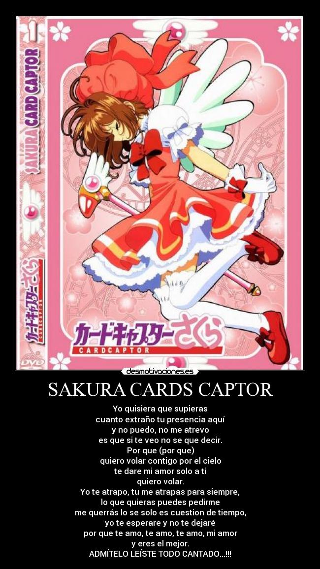 SAKURA CARDS CAPTOR - Yo quisiera que supieras
cuanto extraño tu presencia aquí
y no puedo, no me atrevo
es que si te veo no se que decir.
Por que (por que)
quiero volar contigo por el cielo
te dare mi amor solo a ti
quiero volar.
Yo te atrapo, tu me atrapas para siempre,
lo que quieras puedes pedirme
me querrás lo se solo es cuestion de tiempo,
yo te esperare y no te dejaré
por que te amo, te amo, te amo, mi amor
y eres el mejor.
ADMÍTELO LEÍSTE TODO CANTADO...!!!
