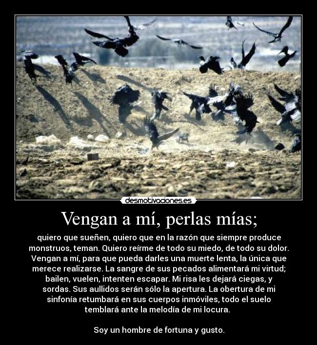 Vengan a mí, perlas mías; - quiero que sueñen, quiero que en la razón que siempre produce
monstruos, teman. Quiero reírme de todo su miedo, de todo su dolor.
Vengan a mí, para que pueda darles una muerte lenta, la única que
merece realizarse. La sangre de sus pecados alimentará mi virtud;
bailen, vuelen, intenten escapar. Mi risa les dejará ciegas, y
sordas. Sus aullidos serán sólo la apertura. La obertura de mi
sinfonía retumbará en sus cuerpos inmóviles, todo el suelo
temblará ante la melodía de mi locura.
Soy un hombre de fortuna y gusto.