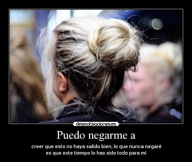 Puedo negarme a - creer que esto no haya salido bien, lo que nunca negaré
es que este tiempo lo has sido todo para mí