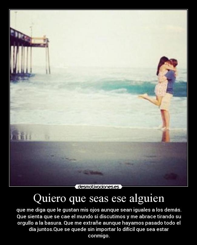 Quiero que seas ese alguien - que me diga que le gustan mis ojos aunque sean iguales a los demás.
Que sienta que se cae el mundo si discutimos y me abrace tirando su
orgullo a la basura. Que me extrañe aunque hayamos pasado todo el
día juntos.Que se quede sin importar lo difícil que sea estar
conmigo.