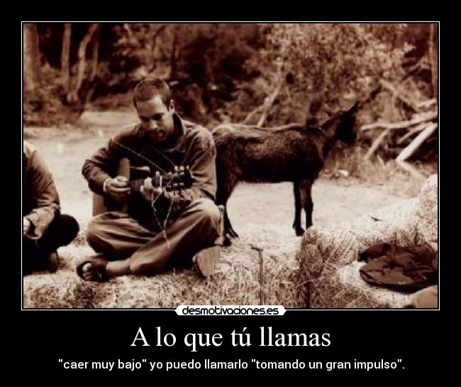 A lo que tú llamas - caer muy bajo yo puedo llamarlo tomando un gran impulso.