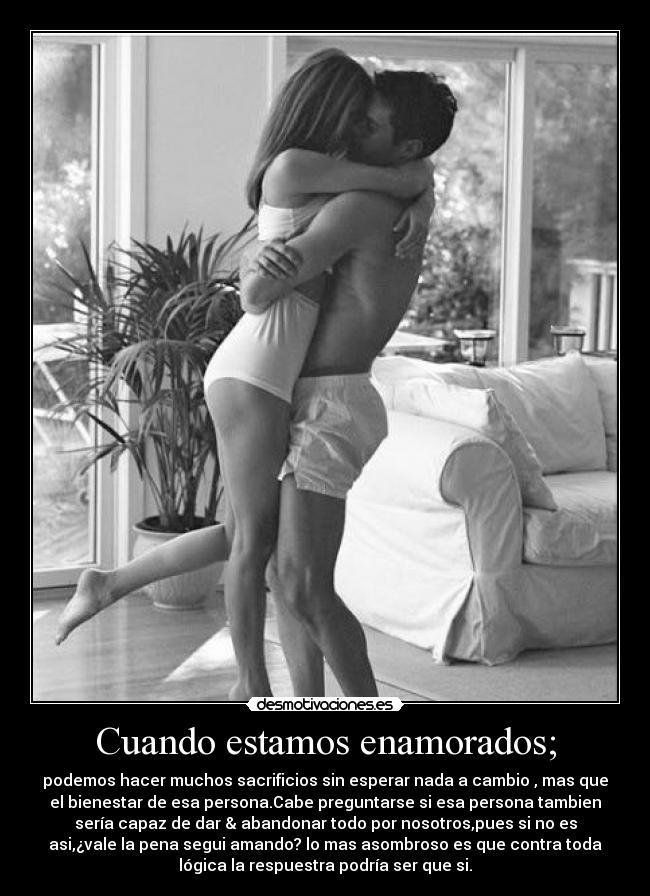 Cuando estamos enamorados; - podemos hacer muchos sacrificios sin esperar nada a cambio , mas que
el bienestar de esa persona.Cabe preguntarse si esa persona tambien
sería capaz de dar & abandonar todo por nosotros,pues si no es
asi,¿vale la pena segui amando? lo mas asombroso es que contra toda
lógica la respuestra podría ser que si.