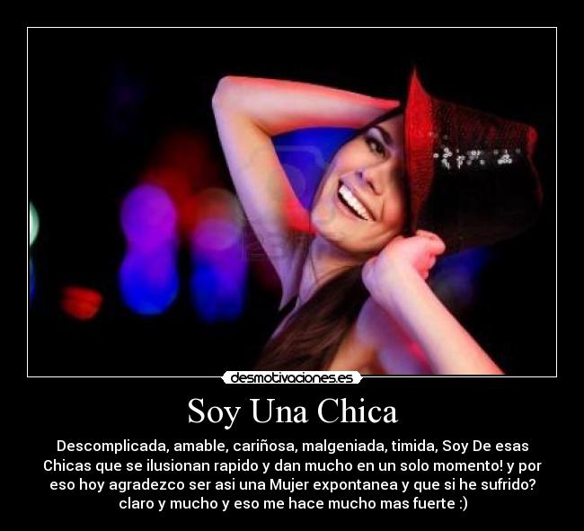 Soy Una Chica - Descomplicada, amable, cariñosa, malgeniada, timida, Soy De esas
Chicas que se ilusionan rapido y dan mucho en un solo momento! y por
eso hoy agradezco ser asi una Mujer expontanea y que si he sufrido?
claro y mucho y eso me hace mucho mas fuerte :)
